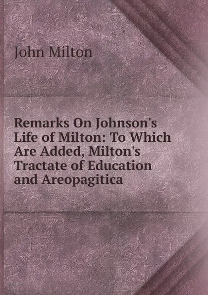 Обложка книги Remarks On Johnson.s Life of Milton: To Which Are Added, Milton.s Tractate of Education and Areopagitica, Milton John