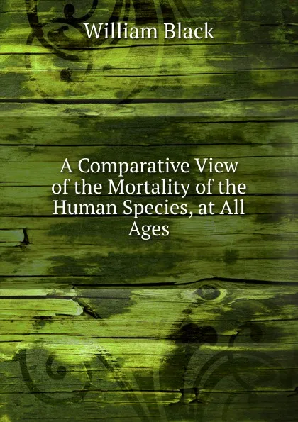 Обложка книги A Comparative View of the Mortality of the Human Species, at All Ages, William Black