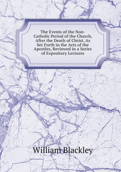 Обложка книги The Events of the Non-Catholic Period of the Church, After the Death of Christ, As Set Forth in the Acts of the Apostles, Reviewed in a Series of Expository Lectures, William Blackley