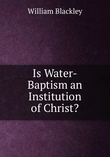 Обложка книги Is Water-Baptism an Institution of Christ.., William Blackley