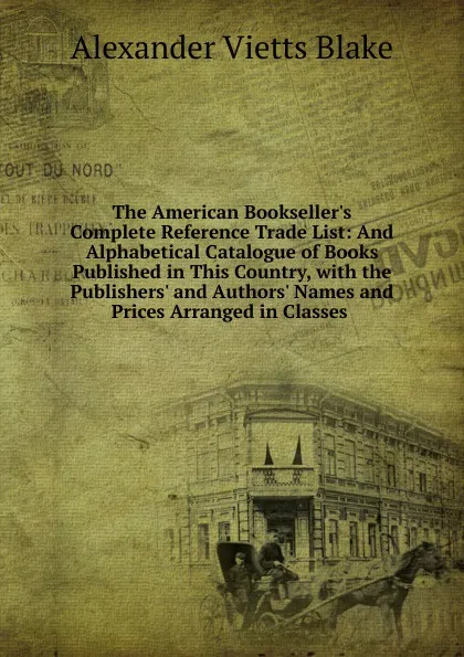 Обложка книги The American Bookseller.s Complete Reference Trade List: And Alphabetical Catalogue of Books Published in This Country, with the Publishers. and Authors. Names and Prices Arranged in Classes ., Alexander Vietts Blake