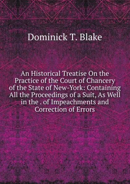 Обложка книги An Historical Treatise On the Practice of the Court of Chancery of the State of New-York: Containing All the Proceedings of a Suit, As Well in the . of Impeachments and Correction of Errors, Dominick T. Blake