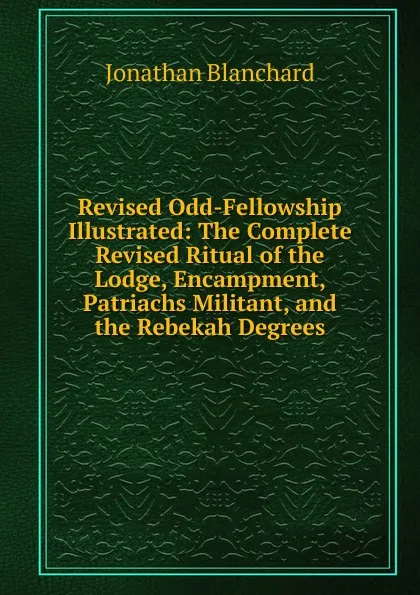 Обложка книги Revised Odd-Fellowship Illustrated: The Complete Revised Ritual of the Lodge, Encampment, Patriachs Militant, and the Rebekah Degrees, Jonathan Blanchard