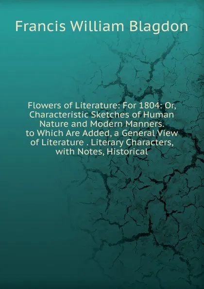 Обложка книги Flowers of Literature: For 1804: Or, Characteristic Sketches of Human Nature and Modern Manners. to Which Are Added, a General View of Literature . Literary Characters, with Notes, Historical, Francis William Blagdon