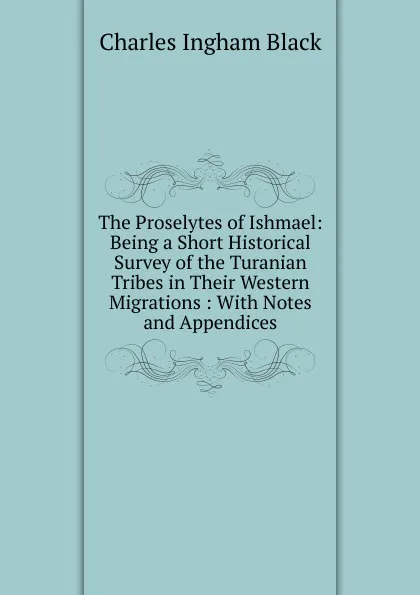 Обложка книги The Proselytes of Ishmael: Being a Short Historical Survey of the Turanian Tribes in Their Western Migrations : With Notes and Appendices, Charles Ingham Black