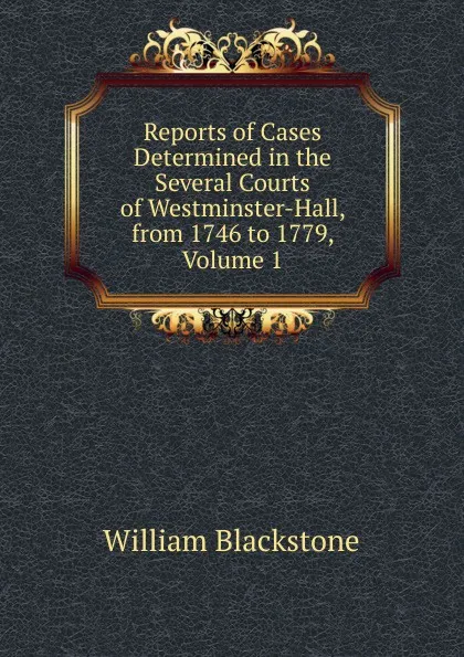 Обложка книги Reports of Cases Determined in the Several Courts of Westminster-Hall, from 1746 to 1779, Volume 1, William Blackstone