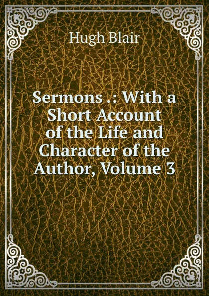 Обложка книги Sermons .: With a Short Account of the Life and Character of the Author, Volume 3, Hugh Blair