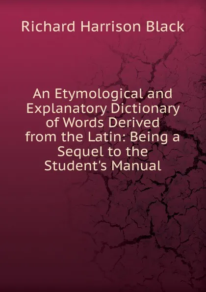 Обложка книги An Etymological and Explanatory Dictionary of Words Derived from the Latin: Being a Sequel to the Student.s Manual, Richard Harrison Black