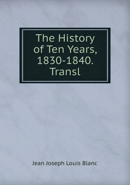 Обложка книги The History of Ten Years, 1830-1840. Transl., Jean Joseph Louis Blanc