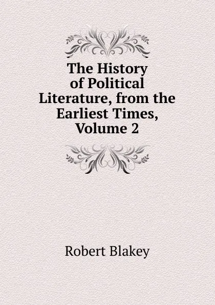 Обложка книги The History of Political Literature, from the Earliest Times, Volume 2, Robert Blakey