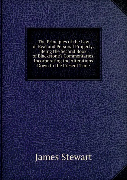 Обложка книги The Principles of the Law of Real and Personal Property: Being the Second Book of Blackstone.s Commentaries, Incorporating the Alterations Down to the Present Time, James Stewart