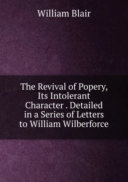 Обложка книги The Revival of Popery, Its Intolerant Character . Detailed in a Series of Letters to William Wilberforce, William Blair