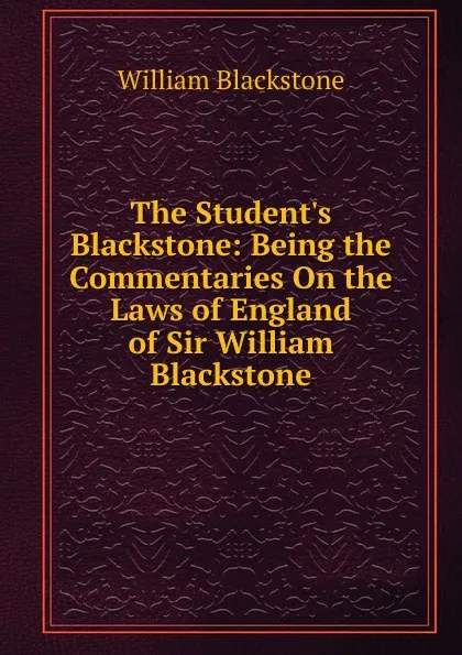 Обложка книги The Student.s Blackstone: Being the Commentaries On the Laws of England of Sir William Blackstone, William Blackstone