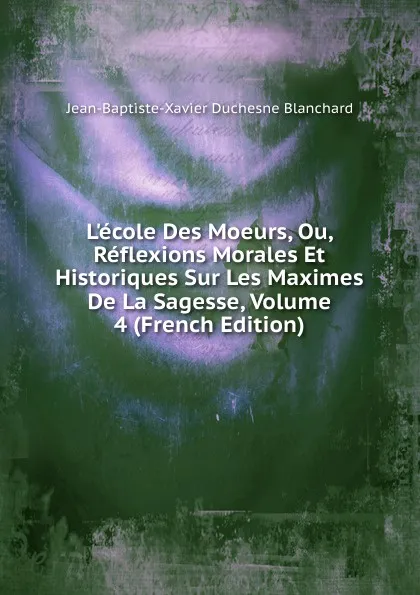 Обложка книги L.ecole Des Moeurs, Ou, Reflexions Morales Et Historiques Sur Les Maximes De La Sagesse, Volume 4 (French Edition), Jean-Baptiste-Xavier Duchesne Blanchard