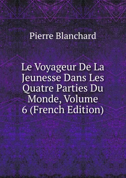 Обложка книги Le Voyageur De La Jeunesse Dans Les Quatre Parties Du Monde, Volume 6 (French Edition), Pierre Blanchard