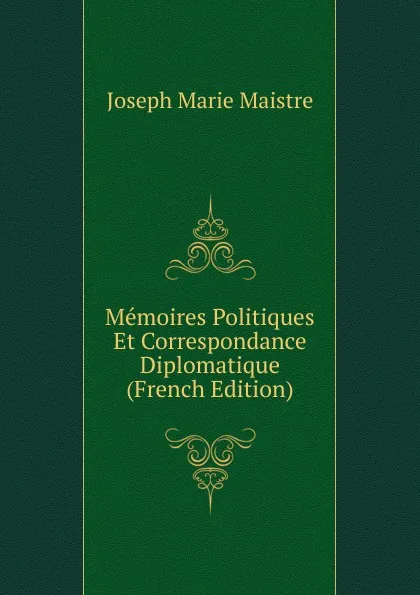 Обложка книги Memoires Politiques Et Correspondance Diplomatique (French Edition), Joseph Marie Maistre