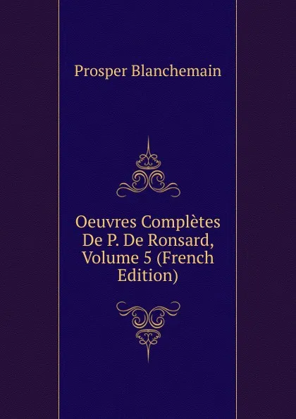 Обложка книги Oeuvres Completes De P. De Ronsard, Volume 5 (French Edition), Prosper Blanchemain
