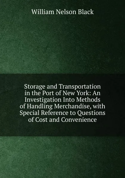 Обложка книги Storage and Transportation in the Port of New York: An Investigation Into Methods of Handling Merchandise, with Special Reference to Questions of Cost and Convenience, William Nelson Black