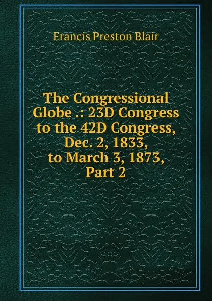 Обложка книги The Congressional Globe .: 23D Congress to the 42D Congress, Dec. 2, 1833, to March 3, 1873, Part 2, Francis Preston Blair