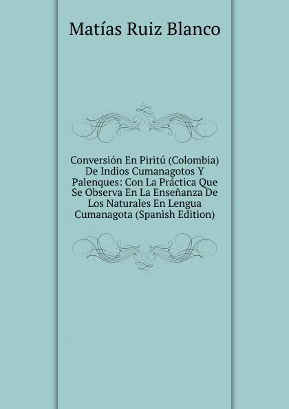 Обложка книги Conversion En Piritu (Colombia) De Indios Cumanagotos Y Palenques: Con La Practica Que Se Observa En La Ensenanza De Los Naturales En Lengua Cumanagota (Spanish Edition), Matías Ruiz Blanco