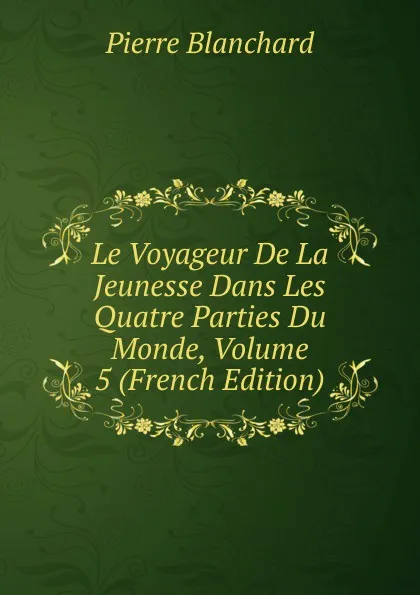 Обложка книги Le Voyageur De La Jeunesse Dans Les Quatre Parties Du Monde, Volume 5 (French Edition), Pierre Blanchard