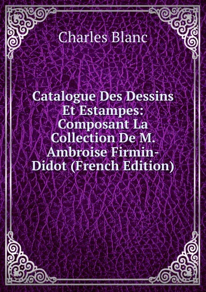 Обложка книги Catalogue Des Dessins Et Estampes: Composant La Collection De M. Ambroise Firmin-Didot (French Edition), Charles Blanc