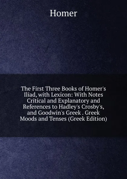 Обложка книги The First Three Books of Homer.s Iliad, with Lexicon: With Notes Critical and Explanatory and References to Hadley.s Crosby.s, and Goodwin.s Greek . Greek Moods and Tenses (Greek Edition), Homer