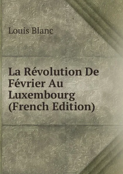 Обложка книги La Revolution De Fevrier Au Luxembourg (French Edition), Louis Blanc