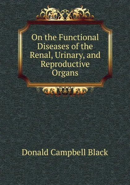 Обложка книги On the Functional Diseases of the Renal, Urinary, and Reproductive Organs, Donald Campbell Black