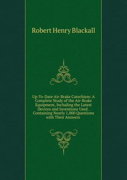 Обложка книги Up-To-Date Air-Brake Catechism: A Complete Study of the Air-Brake Equipment, Including the Latest Devices and Inventions Used . Containing Nearly 1,000 Questions with Their Answers ., Robert Henry Blackall