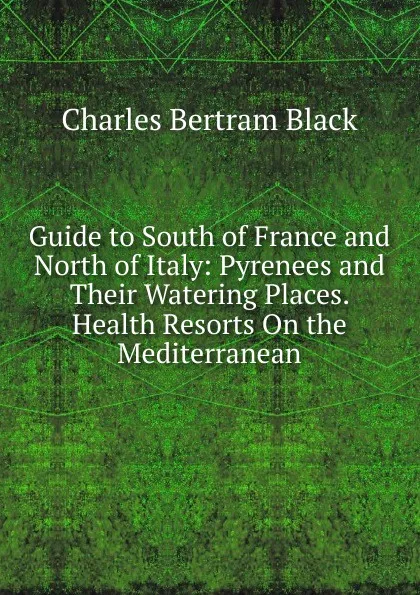 Обложка книги Guide to South of France and North of Italy: Pyrenees and Their Watering Places. Health Resorts On the Mediterranean, Charles Bertram Black