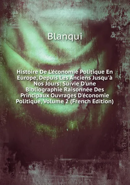 Обложка книги Histoire De L.economie Politique En Europe, Depuis Les Anciens Jusqu.a Nos Jours: Suivie D.une Bibliographie Raisonnee Des Principaux Ouvrages D.economie Politique, Volume 2 (French Edition), Blanqui