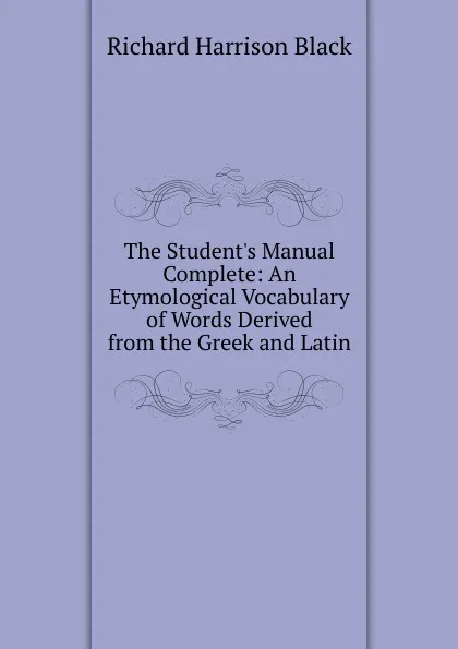 Обложка книги The Student.s Manual Complete: An Etymological Vocabulary of Words Derived from the Greek and Latin, Richard Harrison Black