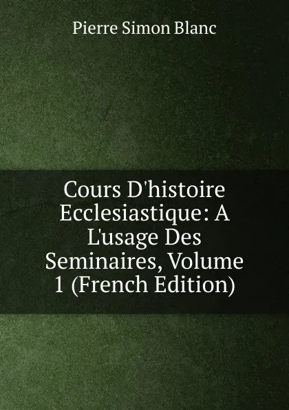 Обложка книги Cours D.histoire Ecclesiastique: A L.usage Des Seminaires, Volume 1 (French Edition), Pierre Simon Blanc