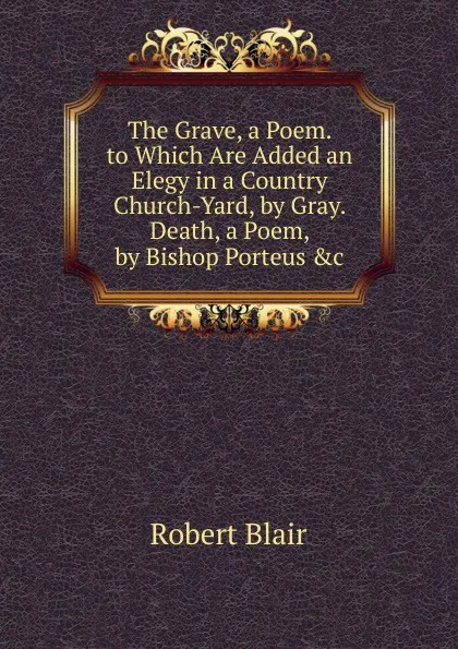 Обложка книги The Grave, a Poem. to Which Are Added an Elegy in a Country Church-Yard, by Gray. Death, a Poem, by Bishop Porteus .c, Robert Blair