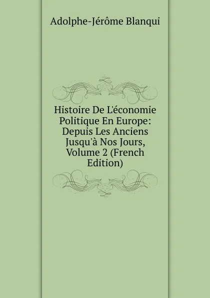 Обложка книги Histoire De L.economie Politique En Europe: Depuis Les Anciens Jusqu.a Nos Jours, Volume 2 (French Edition), Adolphe-Jérôme Blanqui