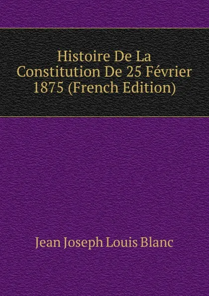 Обложка книги Histoire De La Constitution De 25 Fevrier 1875 (French Edition), Jean Joseph Louis Blanc