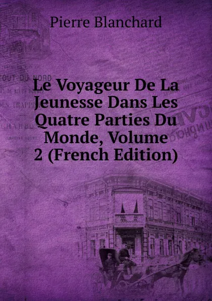 Обложка книги Le Voyageur De La Jeunesse Dans Les Quatre Parties Du Monde, Volume 2 (French Edition), Pierre Blanchard