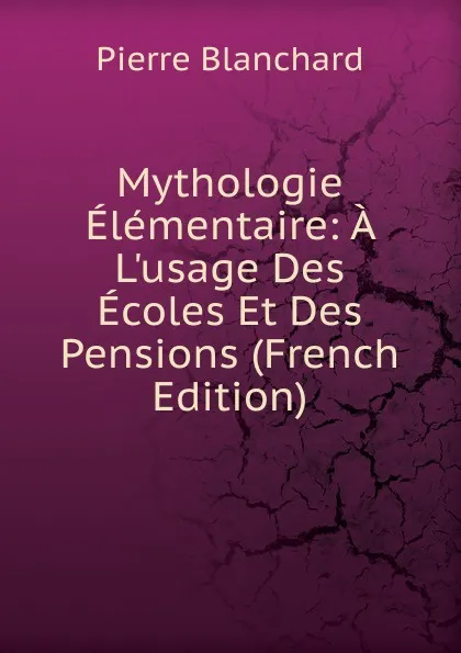 Обложка книги Mythologie Elementaire: A L.usage Des Ecoles Et Des Pensions (French Edition), Pierre Blanchard