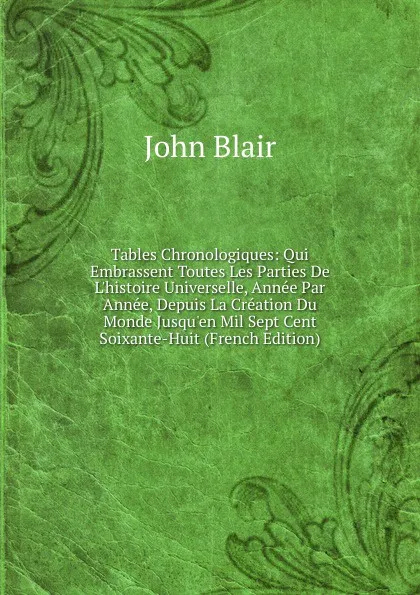 Обложка книги Tables Chronologiques: Qui Embrassent Toutes Les Parties De L.histoire Universelle, Annee Par Annee, Depuis La Creation Du Monde Jusqu.en Mil Sept Cent Soixante-Huit (French Edition), John Blair