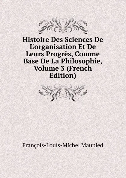 Обложка книги Histoire Des Sciences De L.organisation Et De Leurs Progres, Comme Base De La Philosophie, Volume 3 (French Edition), François-Louis-Michel Maupied