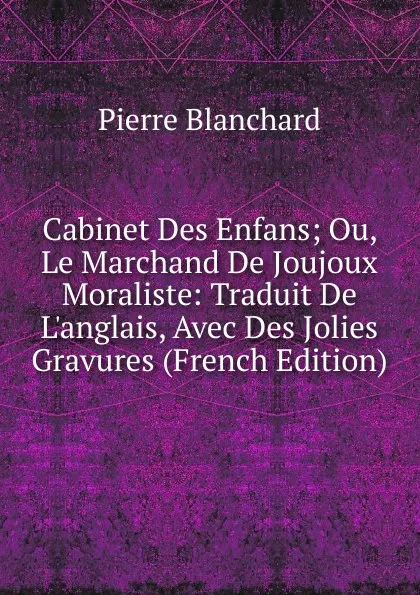 Обложка книги Cabinet Des Enfans; Ou, Le Marchand De Joujoux Moraliste: Traduit De L.anglais, Avec Des Jolies Gravures (French Edition), Pierre Blanchard