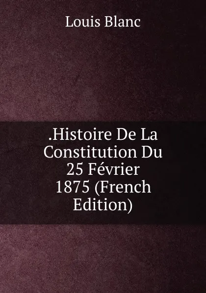 Обложка книги .Histoire De La Constitution Du 25 Fevrier 1875 (French Edition), Louis Blanc