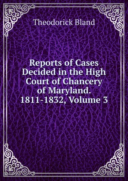 Обложка книги Reports of Cases Decided in the High Court of Chancery of Maryland. 1811-1832, Volume 3, Theodorick Bland