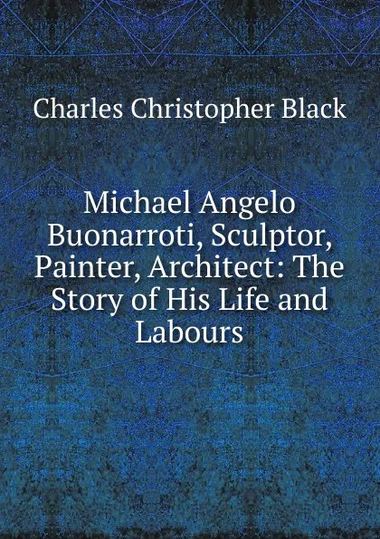Обложка книги Michael Angelo Buonarroti, Sculptor, Painter, Architect: The Story of His Life and Labours, Charles Christopher Black