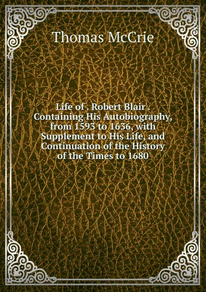 Обложка книги Life of . Robert Blair . Containing His Autobiography, from 1593 to 1636, with Supplement to His Life, and Continuation of the History of the Times to 1680, Thomas McCrie