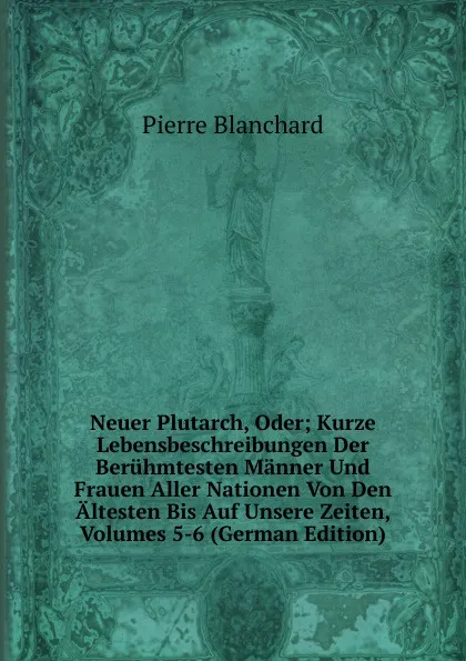 Обложка книги Neuer Plutarch, Oder; Kurze Lebensbeschreibungen Der Beruhmtesten Manner Und Frauen Aller Nationen Von Den Altesten Bis Auf Unsere Zeiten, Volumes 5-6 (German Edition), Pierre Blanchard