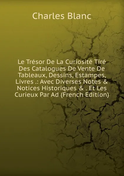 Обложка книги Le Tresor De La Curiosite Tire Des Catalogues De Vente De Tableaux, Dessins, Estampes, Livres .: Avec Diverses Notes . Notices Historiques . . Et Les Curieux Par Ad (French Edition), Charles Blanc