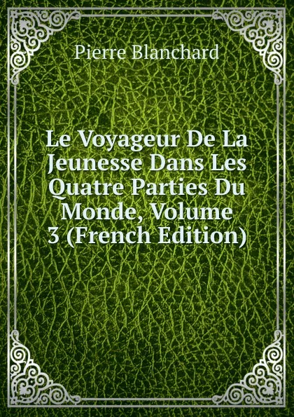 Обложка книги Le Voyageur De La Jeunesse Dans Les Quatre Parties Du Monde, Volume 3 (French Edition), Pierre Blanchard