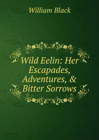 Обложка книги Wild Eelin: Her Escapades, Adventures, . Bitter Sorrows, William Black